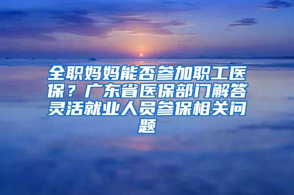 全職媽媽能否參加職工醫(yī)保？廣東省醫(yī)保部門(mén)解答靈活就業(yè)人員參保相關(guān)問(wèn)題