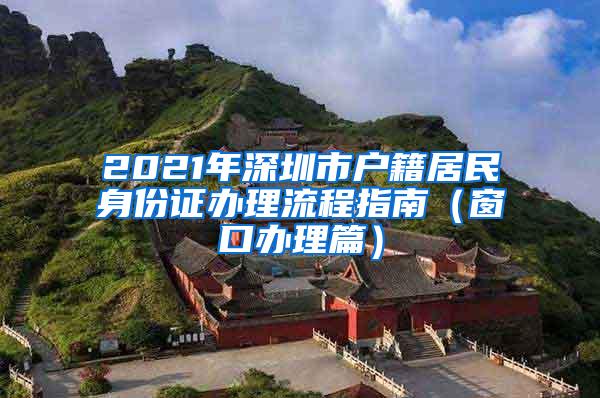 2021年深圳市戶籍居民身份證辦理流程指南（窗口辦理篇）