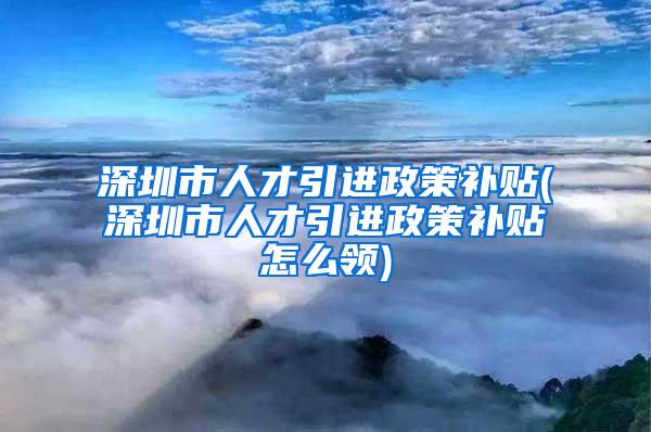 深圳市人才引進政策補貼(深圳市人才引進政策補貼怎么領)