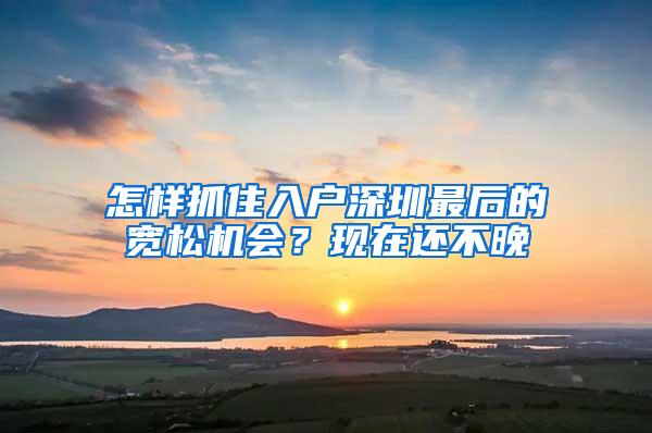 怎樣抓住入戶深圳最后的寬松機(jī)會(huì)？現(xiàn)在還不晚