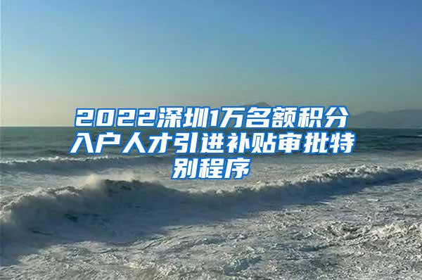 2022深圳1萬(wàn)名額積分入戶(hù)人才引進(jìn)補(bǔ)貼審批特別程序