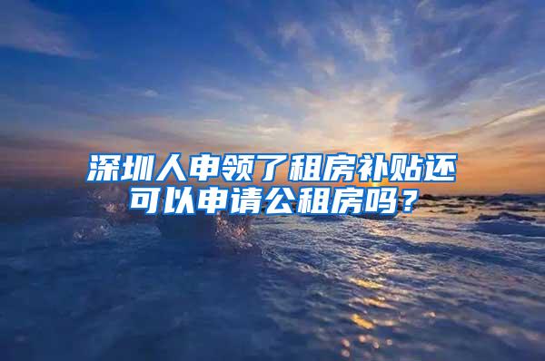 深圳人申領(lǐng)了租房補貼還可以申請公租房嗎？