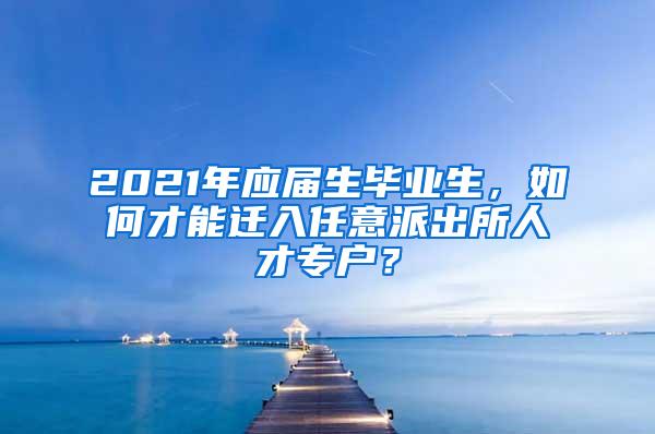 2021年應(yīng)屆生畢業(yè)生，如何才能遷入任意派出所人才專戶？