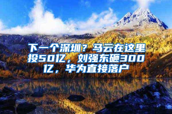 下一個深圳？馬云在這里投50億，劉強東砸300億，華為直接落戶