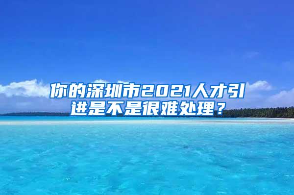 你的深圳市2021人才引進(jìn)是不是很難處理？