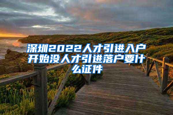 深圳2022人才引進入戶開始沒人才引進落戶要什么證件