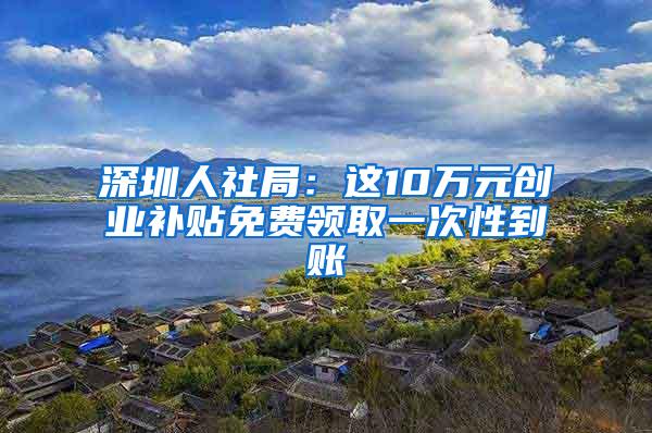 深圳人社局：這10萬元?jiǎng)?chuàng)業(yè)補(bǔ)貼免費(fèi)領(lǐng)取一次性到賬