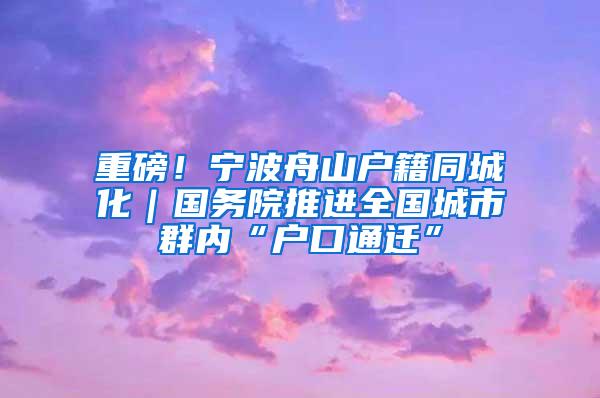 重磅！寧波舟山戶籍同城化｜國務(wù)院推進全國城市群內(nèi)“戶口通遷”