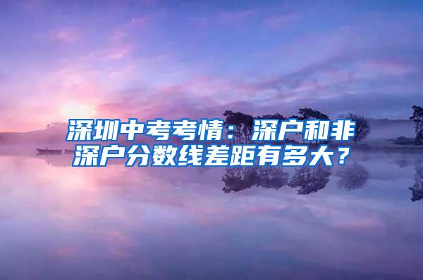 深圳中考考情：深戶和非深戶分?jǐn)?shù)線差距有多大？