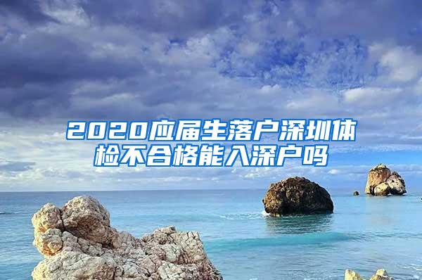 2020應(yīng)屆生落戶深圳體檢不合格能入深戶嗎