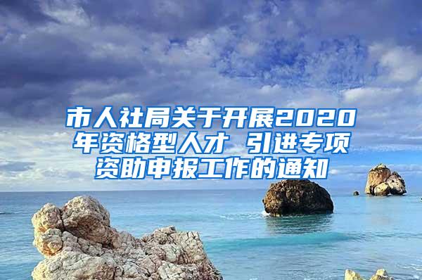 市人社局關(guān)于開展2020年資格型人才 引進專項資助申報工作的通知