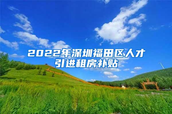 2022年深圳福田區(qū)人才引進(jìn)租房補(bǔ)貼