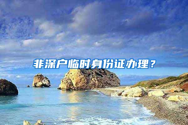 非深戶臨時(shí)身份證辦理？