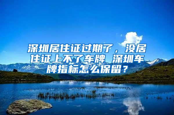 深圳居住證過期了，沒居住證上不了車牌 深圳車牌指標怎么保留？