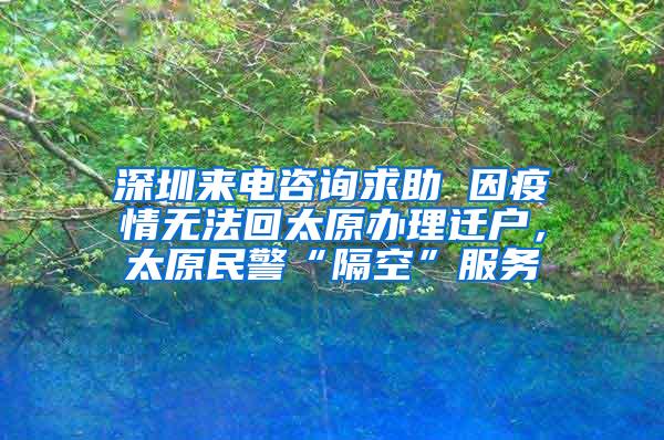 深圳來(lái)電咨詢求助 因疫情無(wú)法回太原辦理遷戶，太原民警“隔空”服務(wù)