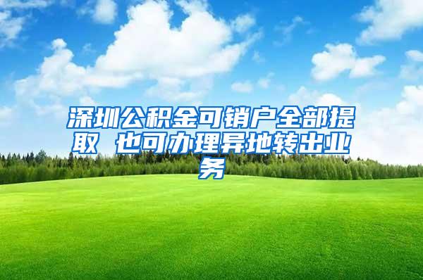 深圳公積金可銷戶全部提取 也可辦理異地轉出業(yè)務