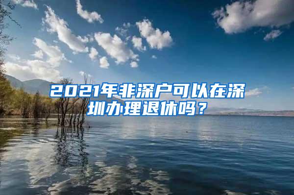 2021年非深戶可以在深圳辦理退休嗎？