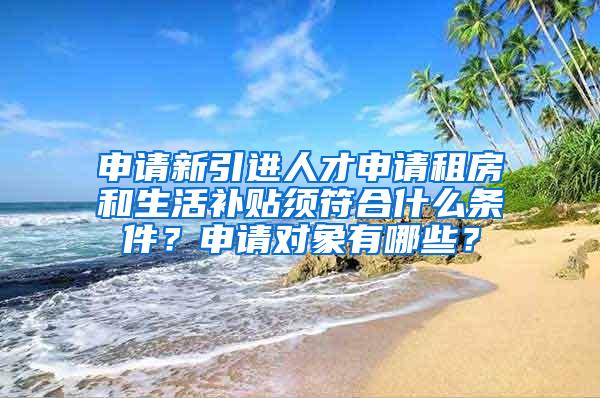 申請新引進(jìn)人才申請租房和生活補貼須符合什么條件？申請對象有哪些？