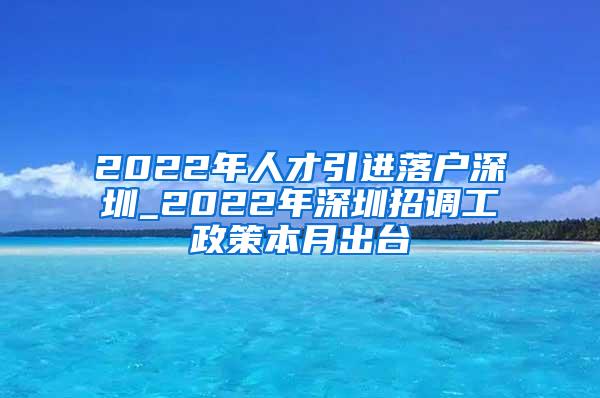 2022年人才引進(jìn)落戶深圳_2022年深圳招調(diào)工政策本月出臺(tái)