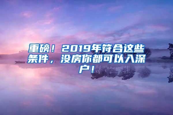 重磅！2019年符合這些條件，沒房你都可以入深戶！