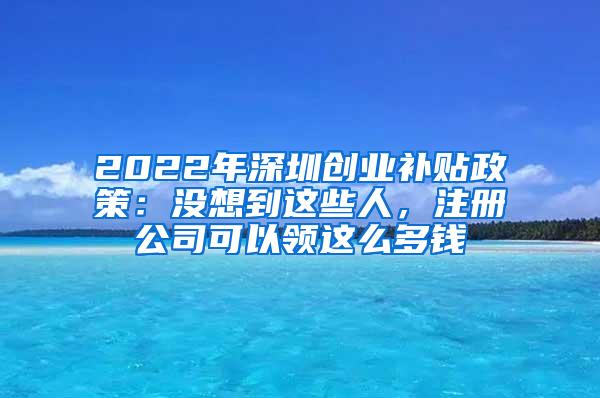 2022年深圳創(chuàng)業(yè)補(bǔ)貼政策：沒(méi)想到這些人，注冊(cè)公司可以領(lǐng)這么多錢(qián)