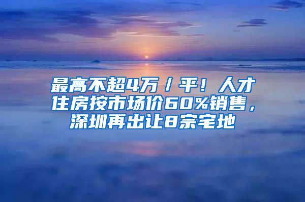 最高不超4萬(wàn)／平！人才住房按市場(chǎng)價(jià)60%銷售，深圳再出讓8宗宅地