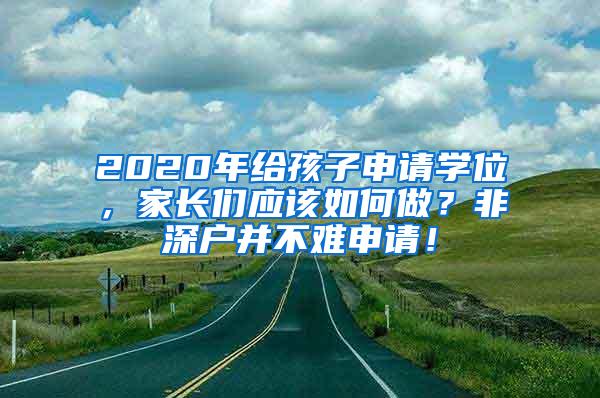 2020年給孩子申請(qǐng)學(xué)位，家長(zhǎng)們應(yīng)該如何做？非深戶(hù)并不難申請(qǐng)！