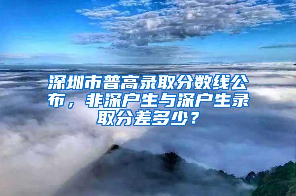 深圳市普高錄取分?jǐn)?shù)線公布，非深戶生與深戶生錄取分差多少？