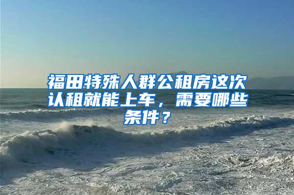 福田特殊人群公租房這次認(rèn)租就能上車，需要哪些條件？