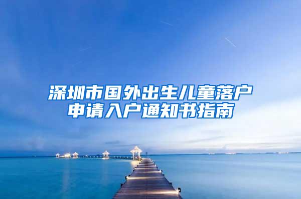 深圳市國(guó)外出生兒童落戶(hù)申請(qǐng)入戶(hù)通知書(shū)指南