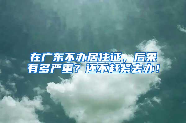 在廣東不辦居住證，后果有多嚴(yán)重？還不趕緊去辦！