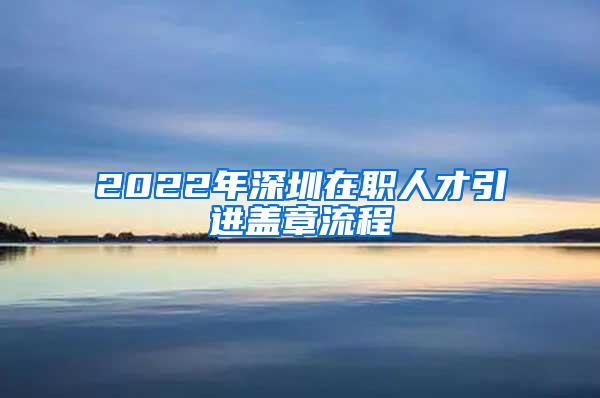 2022年深圳在職人才引進(jìn)蓋章流程