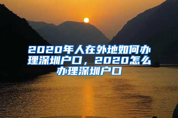 2020年人在外地如何辦理深圳戶口，2020怎么辦理深圳戶口