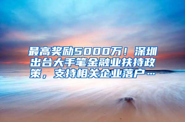 最高獎(jiǎng)勵(lì)5000萬(wàn)！深圳出臺(tái)大手筆金融業(yè)扶持政策，支持相關(guān)企業(yè)落戶(hù)…