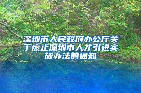 深圳市人民政府辦公廳關(guān)于廢止深圳市人才引進(jìn)實(shí)施辦法的通知