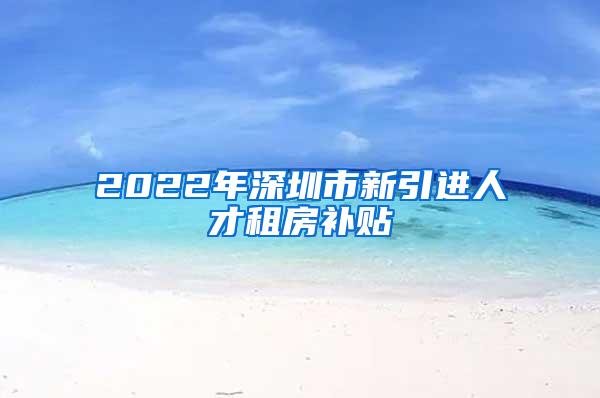 2022年深圳市新引進人才租房補貼