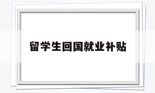 留學生回國就業(yè)補貼(留學生回國就業(yè)補貼申請) 留學生入戶深圳