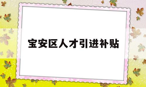 寶安區(qū)人才引進補貼(寶安區(qū)人才引進補貼條件) 應(yīng)屆畢業(yè)生入戶深圳