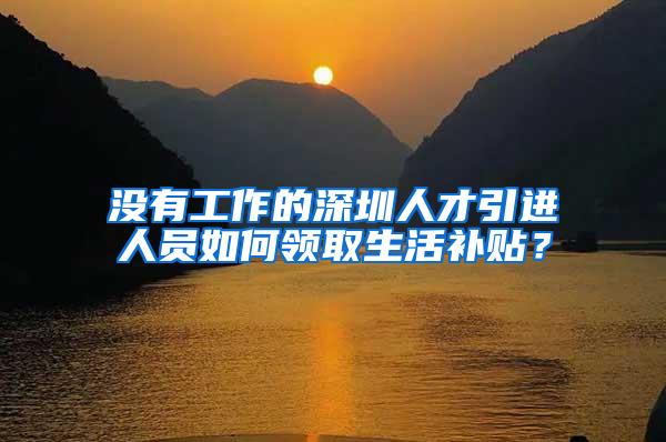 沒有工作的深圳人才引進(jìn)人員如何領(lǐng)取生活補(bǔ)貼？