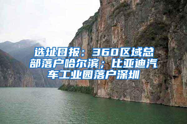 選址日報(bào)：360區(qū)域總部落戶哈爾濱；比亞迪汽車工業(yè)園落戶深圳