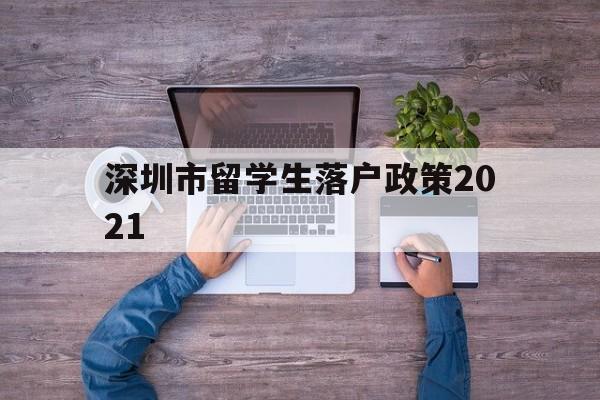 深圳市留學(xué)生落戶政策2021(深圳市留學(xué)生落戶政策2021規(guī)定) 留學(xué)生入戶深圳