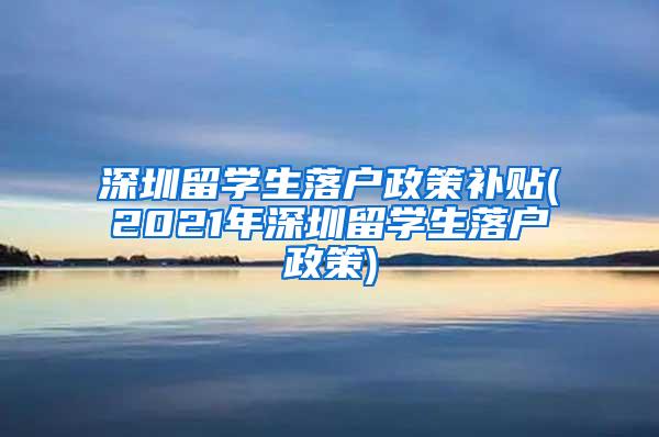 深圳留學(xué)生落戶政策補(bǔ)貼(2021年深圳留學(xué)生落戶政策)