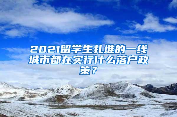 2021留學(xué)生扎堆的一線城市都在實(shí)行什么落戶(hù)政策？