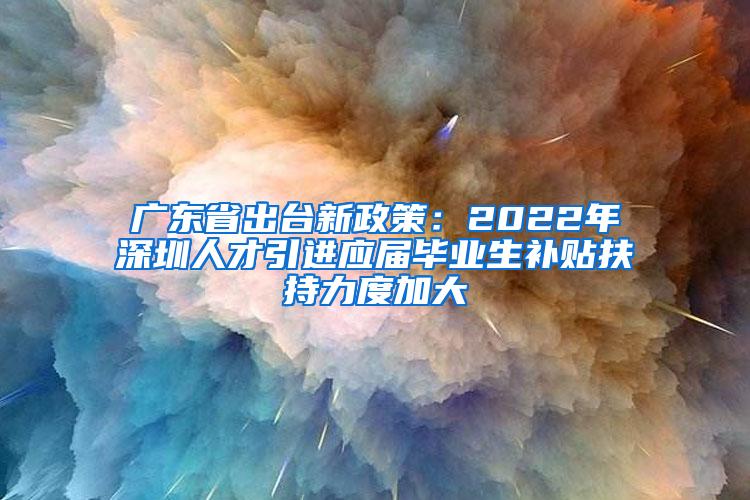 廣東省出臺新政策：2022年深圳人才引進應(yīng)屆畢業(yè)生補貼扶持力度加大