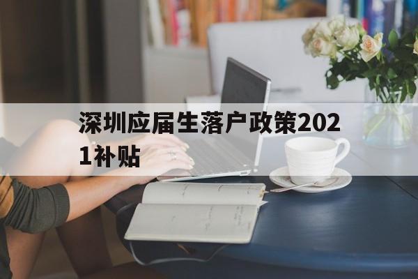 深圳應(yīng)屆生落戶政策2021補貼(深圳應(yīng)屆生落戶政策2021補貼公示) 應(yīng)屆畢業(yè)生入戶深圳