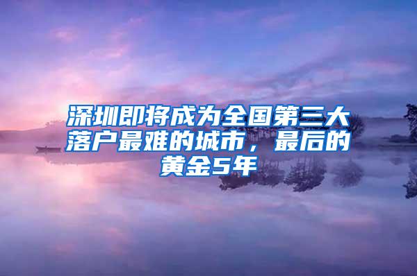 深圳即將成為全國第三大落戶最難的城市，最后的黃金5年