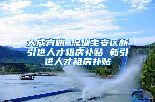 大成方略 深圳寶安區(qū)新引進人才租房補貼 新引進人才租房補貼