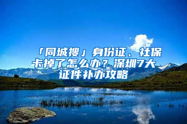 「同城搜」身份證、社保卡掉了怎么辦？深圳7大證件補(bǔ)辦攻略