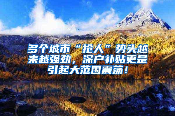 多個(gè)城市“搶人”勢頭越來越強(qiáng)勁，深戶補(bǔ)貼更是引起大范圍震蕩！