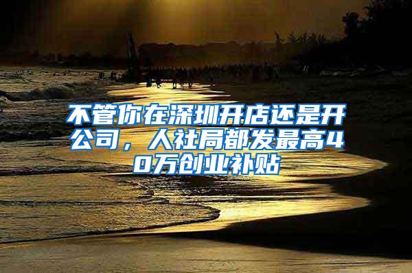 不管你在深圳開店還是開公司，人社局都發(fā)最高40萬創(chuàng)業(yè)補(bǔ)貼